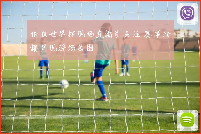伦敦世界杯现场直播引关注 赛事转播呈现现场氛围