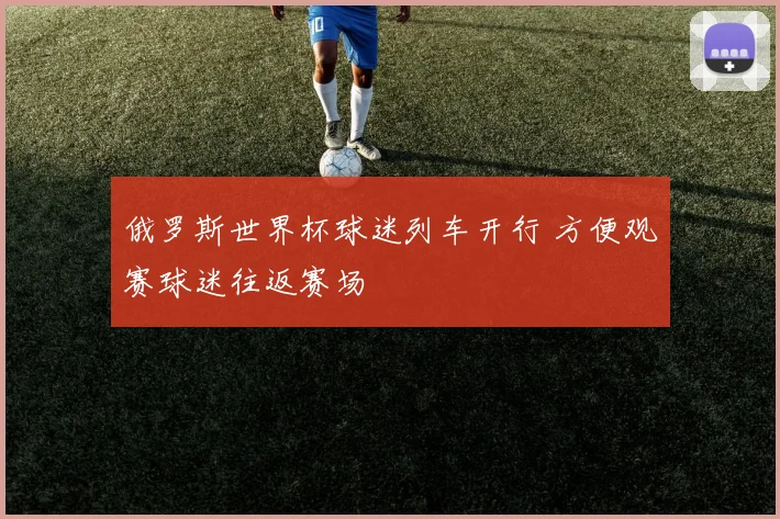 俄罗斯世界杯球迷列车开行 方便观赛球迷往返赛场
