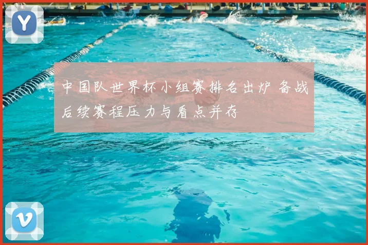 中国队世界杯小组赛排名出炉 备战后续赛程压力与看点并存