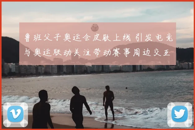 鲁班父子奥运会皮肤上线 引发电竞与奥运联动关注带动赛事周边交互