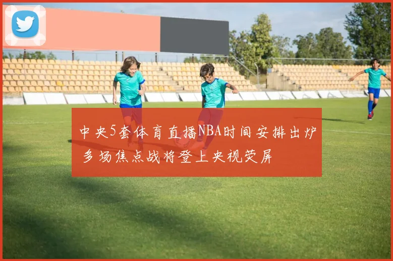 中央5套体育直播NBA时间安排出炉 多场焦点战将登上央视荧屏