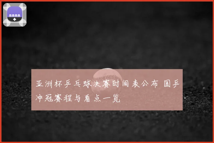 亚洲杯乒乓球决赛时间表公布 国乒冲冠赛程与看点一览