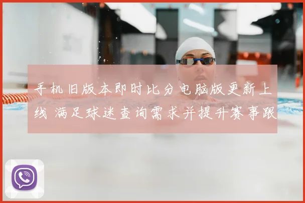 手机旧版本即时比分电脑版更新上线 满足球迷查询需求并提升赛事跟踪效率