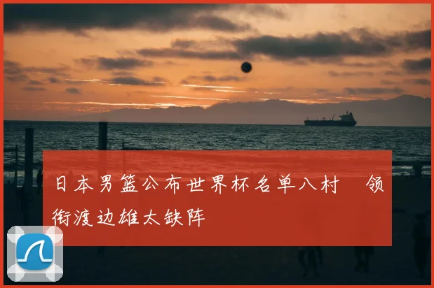 日本男篮公布世界杯名单八村塁领衔渡边雄太缺阵