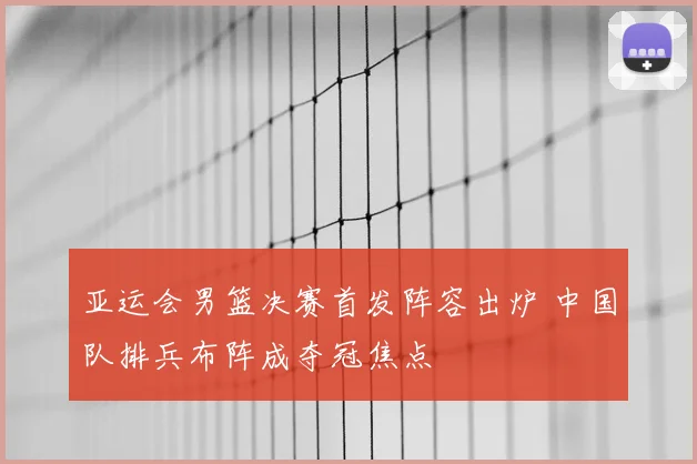 亚运会男篮决赛首发阵容出炉 中国队排兵布阵成夺冠焦点