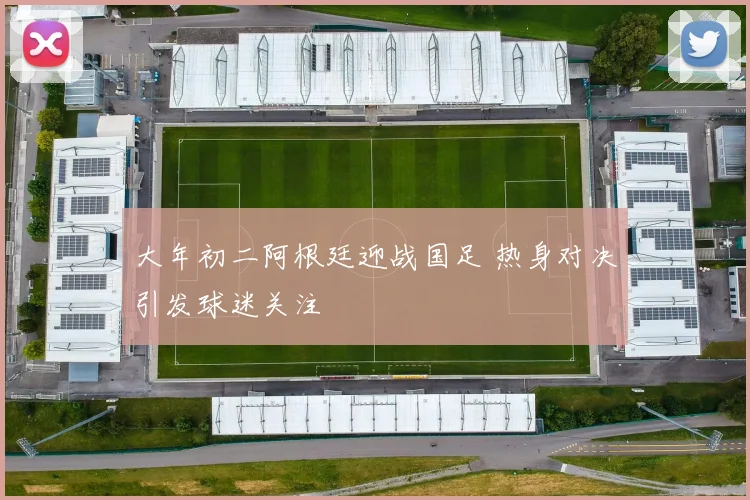 大年初二阿根廷迎战国足 热身对决引发球迷关注