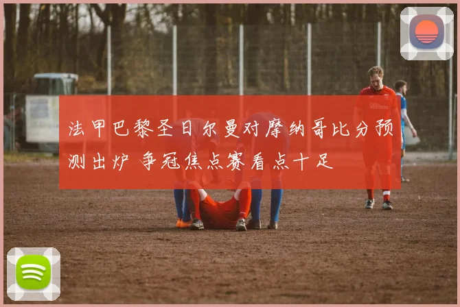 法甲巴黎圣日尔曼对摩纳哥比分预测出炉 争冠焦点赛看点十足