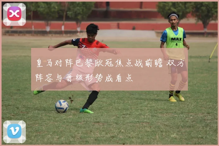 皇马对阵巴黎欧冠焦点战前瞻 双方阵容与晋级形势成看点