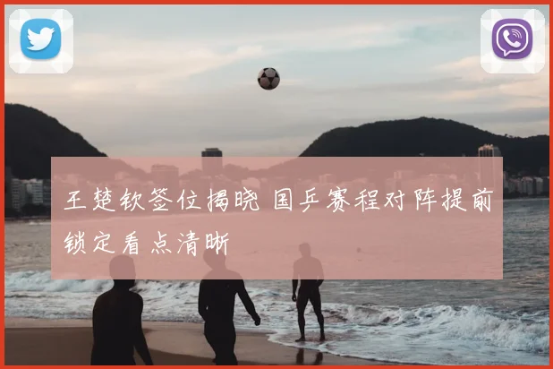 王楚钦签位揭晓 国乒赛程对阵提前锁定看点清晰