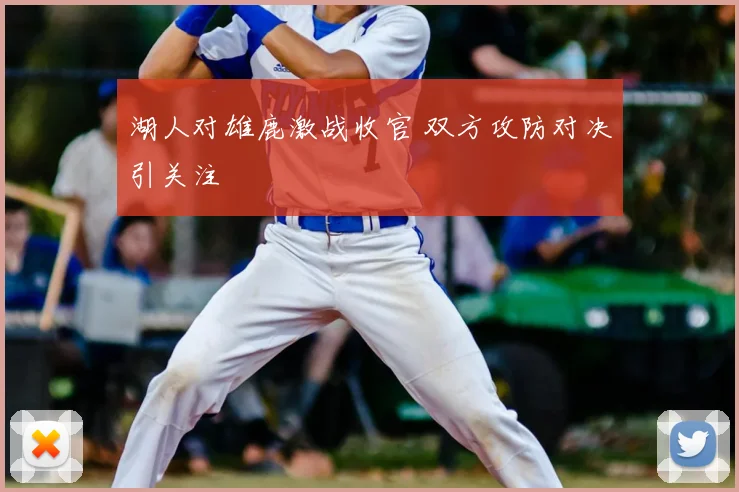 湖人对雄鹿激战收官 双方攻防对决引关注