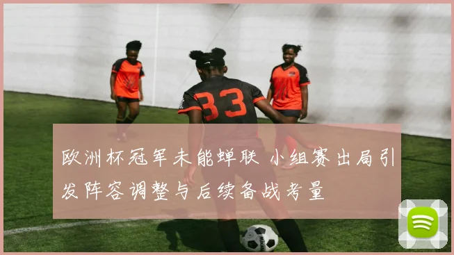 欧洲杯冠军未能蝉联 小组赛出局引发阵容调整与后续备战考量