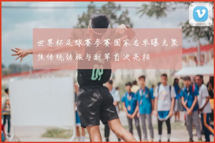 世界杯足球赛参赛国家名单曝光聚焦传统劲旅与新军首次亮相