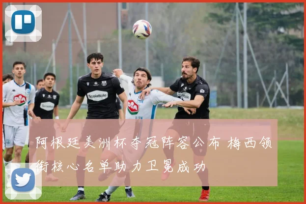 阿根廷美洲杯夺冠阵容公布 梅西领衔核心名单助力卫冕成功