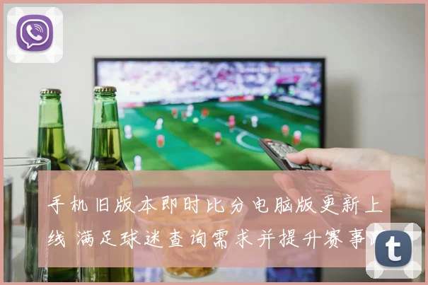 手机旧版本即时比分电脑版更新上线 满足球迷查询需求并提升赛事跟踪效率