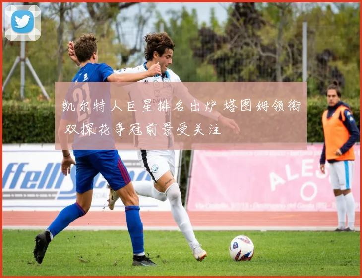 凯尔特人巨星排名出炉 塔图姆领衔 双探花争冠前景受关注