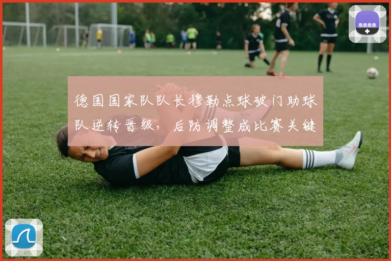 德国国家队队长穆勒点球破门助球队逆转晋级,后防调整成比赛关键