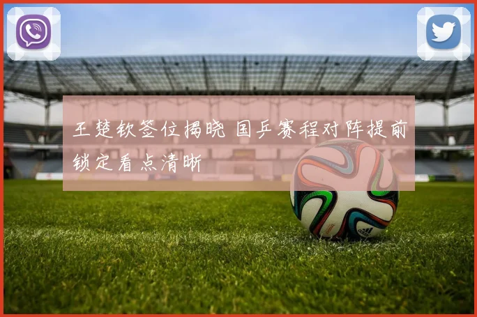 王楚钦签位揭晓 国乒赛程对阵提前锁定看点清晰