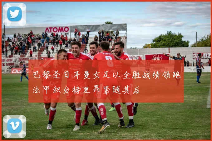 巴黎圣日耳曼女足以全胜战绩领跑法甲积分榜里昂紧随其后