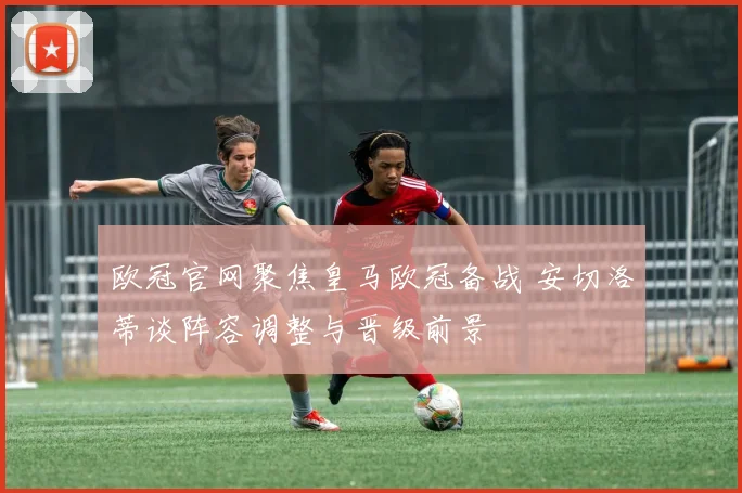 欧冠官网聚焦皇马欧冠备战 安切洛蒂谈阵容调整与晋级前景