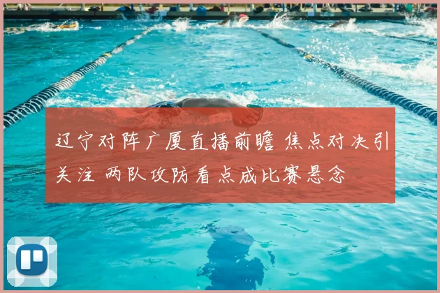 辽宁对阵广厦直播前瞻 焦点对决引关注 两队攻防看点成比赛悬念