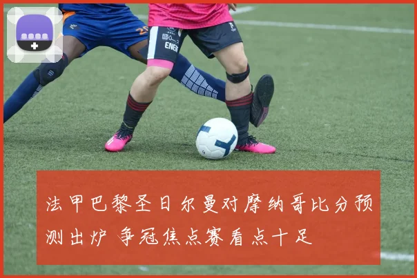 法甲巴黎圣日尔曼对摩纳哥比分预测出炉 争冠焦点赛看点十足
